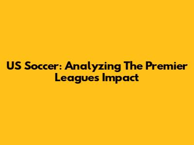 US Soccer: Analyzing The Premier League's Impact