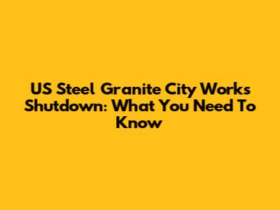 US Steel Granite City Works Shutdown: What You Need To Know