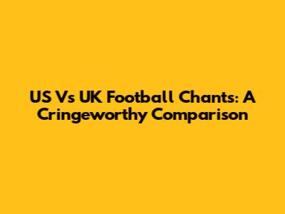 US Vs UK Football Chants: A Cringeworthy Comparison