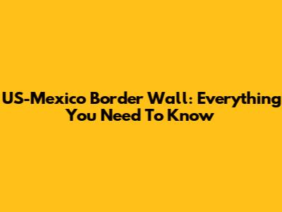 US-Mexico Border Wall: Everything You Need To Know