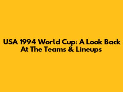 USA 1994 World Cup: A Look Back At The Teams & Lineups