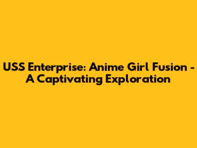 USS Enterprise: Anime Girl Fusion - A Captivating Exploration