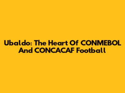 Ubaldo: The Heart Of CONMEBOL And CONCACAF Football