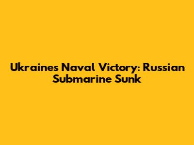 Ukraine's Naval Victory: Russian Submarine Sunk