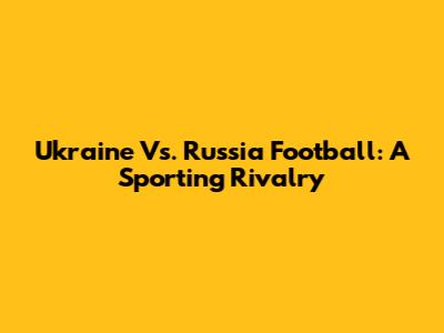 Ukraine Vs. Russia Football: A Sporting Rivalry