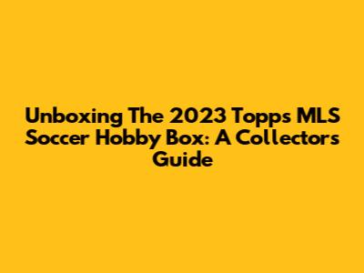 Unboxing The 2023 Topps MLS Soccer Hobby Box: A Collector's Guide