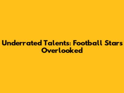 Underrated Talents: Football Stars Overlooked