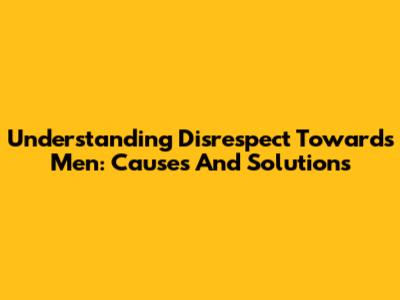 Understanding Disrespect Towards Men: Causes And Solutions