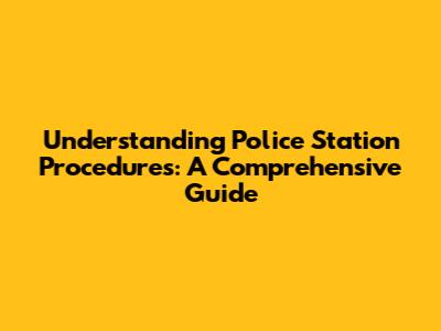 Understanding Police Station Procedures: A Comprehensive Guide