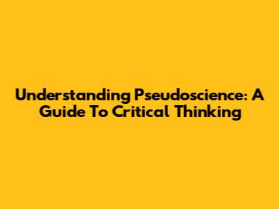 Understanding Pseudoscience: A Guide To Critical Thinking