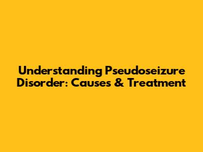 Understanding Pseudoseizure Disorder: Causes & Treatment