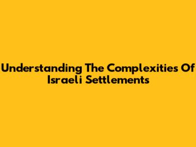 Understanding The Complexities Of Israeli Settlements