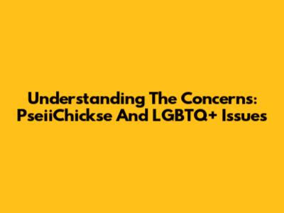 Understanding The Concerns: PseiiChickse And LGBTQ+ Issues