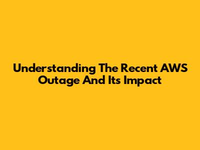 Understanding The Recent AWS Outage And Its Impact