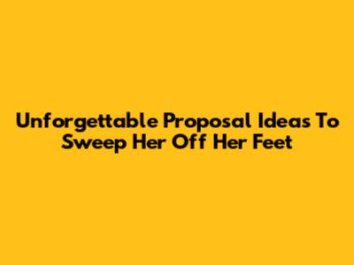 Unforgettable Proposal Ideas To Sweep Her Off Her Feet