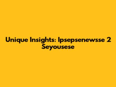 Unique Insights: Ipsepsenewsse 2 Seyousese