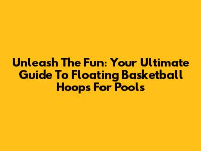 Unleash The Fun: Your Ultimate Guide To Floating Basketball Hoops For Pools