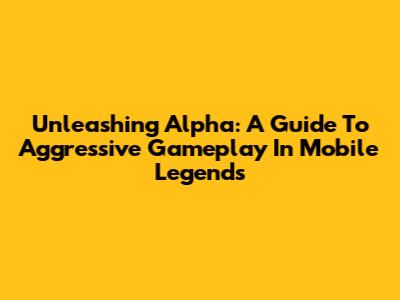 Unleashing Alpha: A Guide To Aggressive Gameplay In Mobile Legends