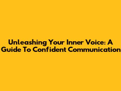 Unleashing Your Inner Voice: A Guide To Confident Communication