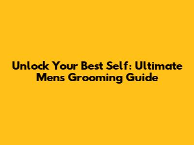 Unlock Your Best Self: Ultimate Men's Grooming Guide
