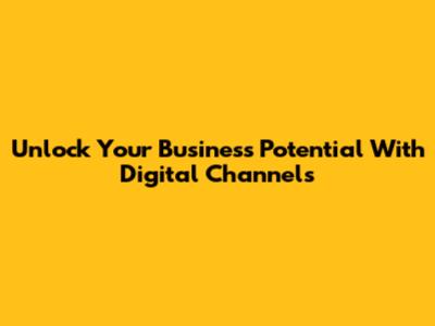 Unlock Your Business Potential With Digital Channels