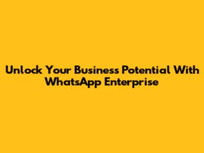 Unlock Your Business Potential With WhatsApp Enterprise