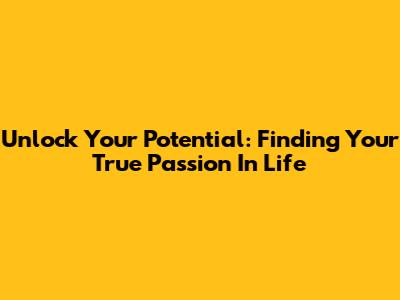 Unlock Your Potential: Finding Your True Passion In Life