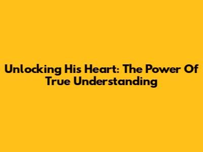 Unlocking His Heart: The Power Of True Understanding