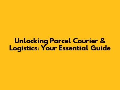 Unlocking Parcel Courier & Logistics: Your Essential Guide