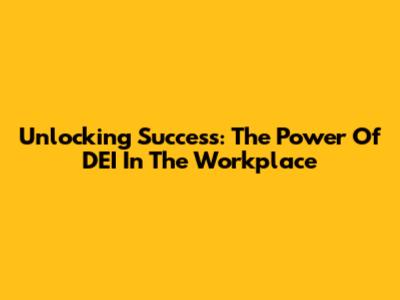 Unlocking Success: The Power Of DEI In The Workplace