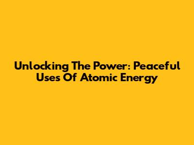 Unlocking The Power: Peaceful Uses Of Atomic Energy