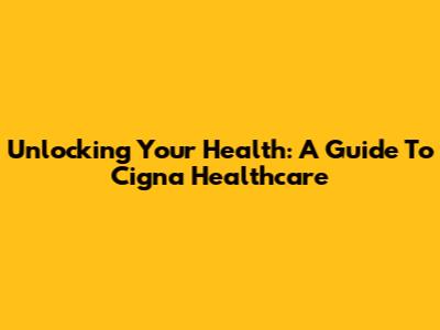Unlocking Your Health: A Guide To Cigna Healthcare