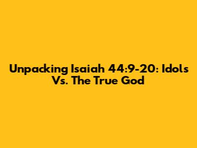 Unpacking Isaiah 44:9-20: Idols Vs. The True God