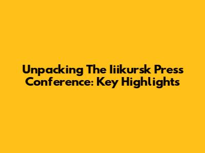 Unpacking The Iiikursk Press Conference: Key Highlights