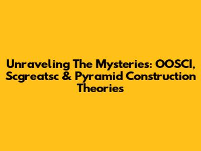 Unraveling The Mysteries: OOSCI, Scgreatsc & Pyramid Construction Theories