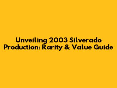 Unveiling 2003 Silverado Production: Rarity & Value Guide