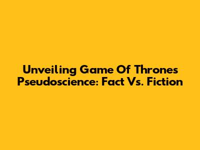 Unveiling Game Of Thrones' Pseudoscience: Fact Vs. Fiction