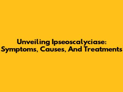 Unveiling Ipseoscalyciase: Symptoms, Causes, And Treatments