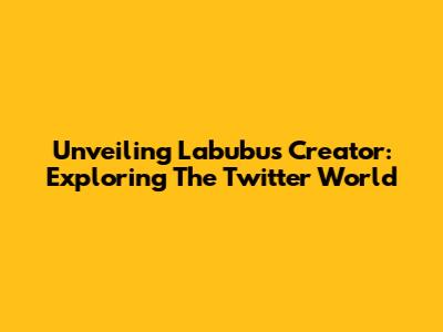 Unveiling Labubu's Creator: Exploring The Twitter World