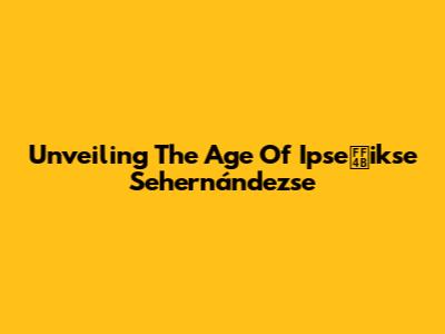 Unveiling The Age Of Ipseｋikse Sehernándezse