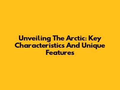 Unveiling The Arctic: Key Characteristics And Unique Features