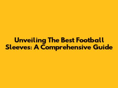 Unveiling The Best Football Sleeves: A Comprehensive Guide