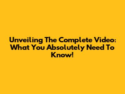 Unveiling The Complete Video: What You Absolutely Need To Know!