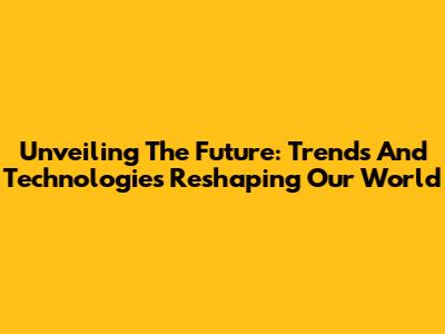 Unveiling The Future: Trends And Technologies Reshaping Our World