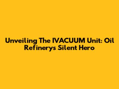 Unveiling The IVACUUM Unit: Oil Refinery's Silent Hero
