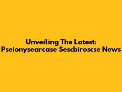 Unveiling The Latest: Pseionysearcase Sescbiroscse News