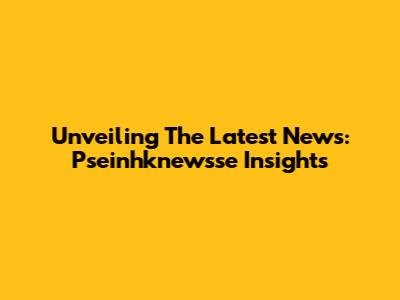 Unveiling The Latest News: Pseinhknewsse Insights