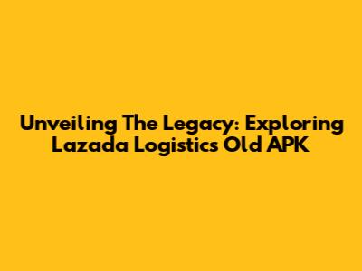 Unveiling The Legacy: Exploring Lazada Logistic's Old APK