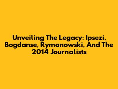 Unveiling The Legacy: Ipsezi, Bogdanse, Rymanowski, And The 2014 Journalists