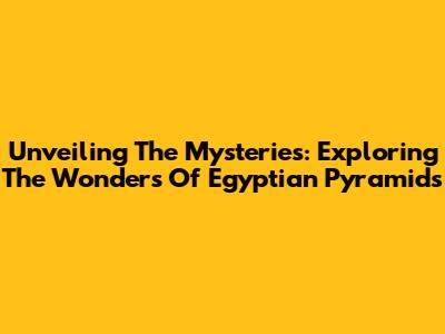 Unveiling The Mysteries: Exploring The Wonders Of Egyptian Pyramids